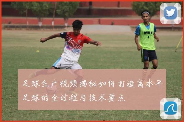 足球生产视频揭秘如何打造高水平足球的全过程与技术要点