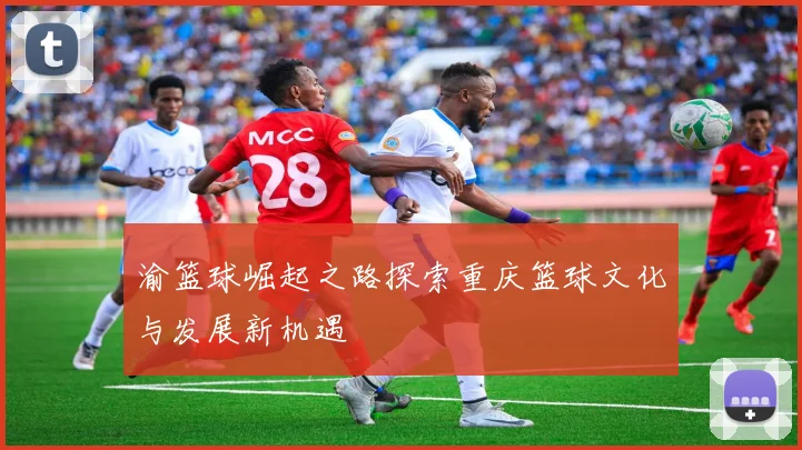 渝篮球崛起之路探索重庆篮球文化与发展新机遇